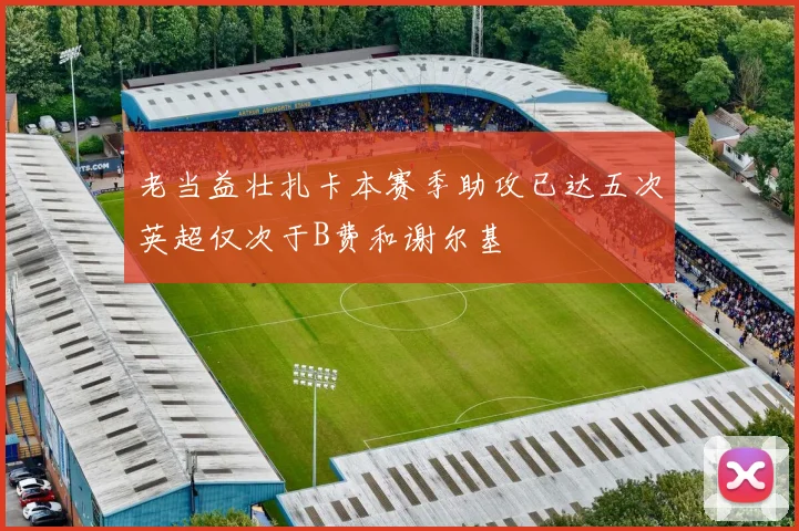 老当益壮扎卡本赛季助攻已达五次英超仅次于B费和谢尔基