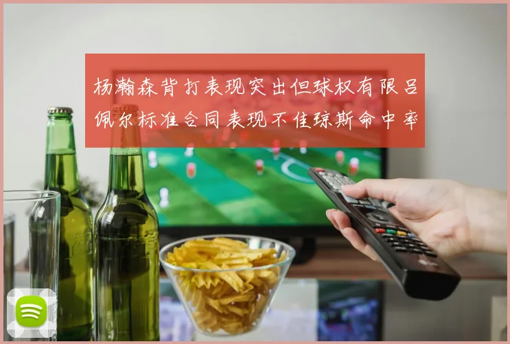 杨瀚森背打表现突出但球权有限吕佩尔标准合同表现不佳琼斯命中率略高