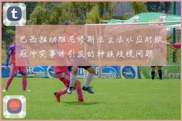 巴西推动维尼修斯法立法以应对欧冠冲突事件引发的种族歧视问题