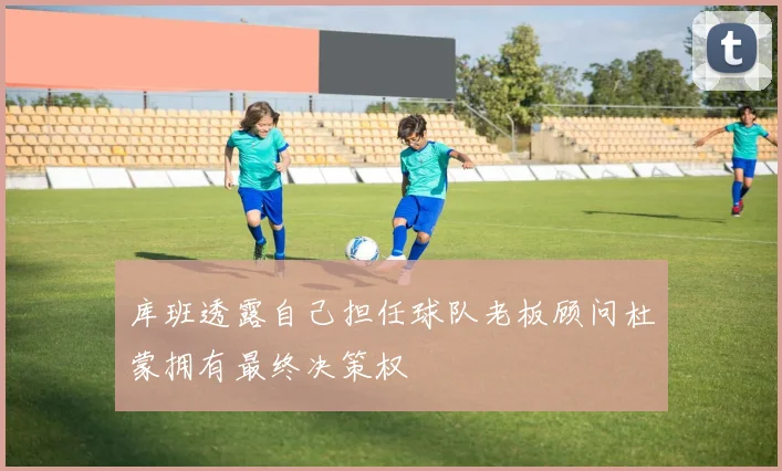 库班透露自己担任球队老板顾问杜蒙拥有最终决策权