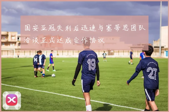 国安亚冠失利后迅速与塞蒂恩团队洽谈正式达成合作协议