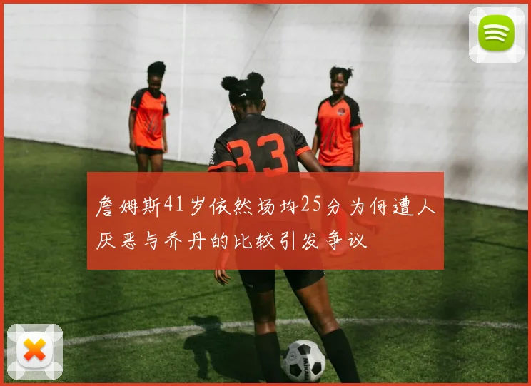 詹姆斯41岁依然场均25分为何遭人厌恶与乔丹的比较引发争议