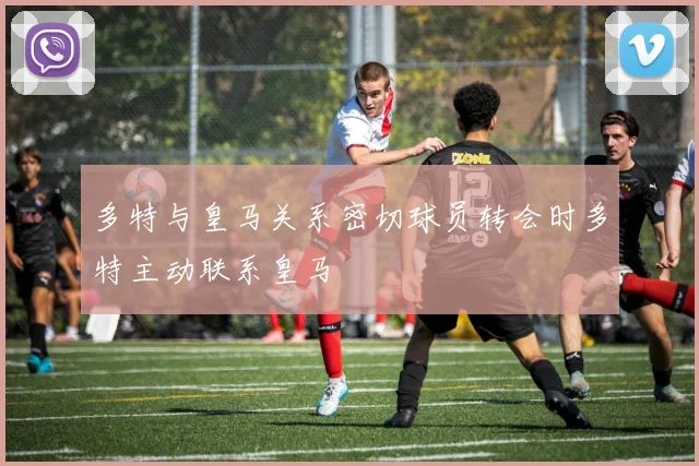 多特与皇马关系密切球员转会时多特主动联系皇马