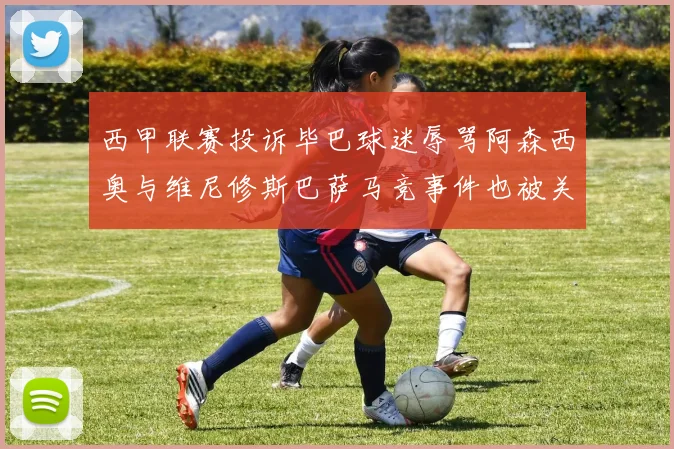 西甲联赛投诉毕巴球迷辱骂阿森西奥与维尼修斯巴萨马竞事件也被关注
