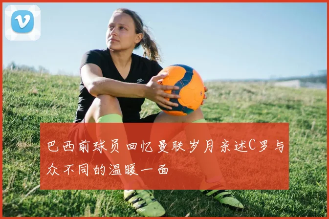 巴西前球员回忆曼联岁月亲述C罗与众不同的温暖一面
