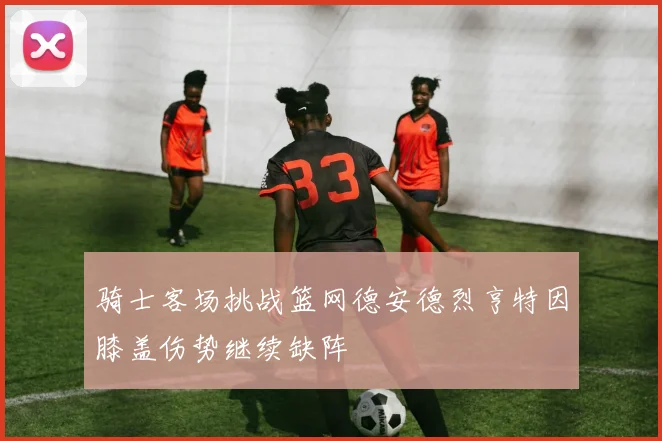 骑士客场挑战篮网德安德烈亨特因膝盖伤势继续缺阵