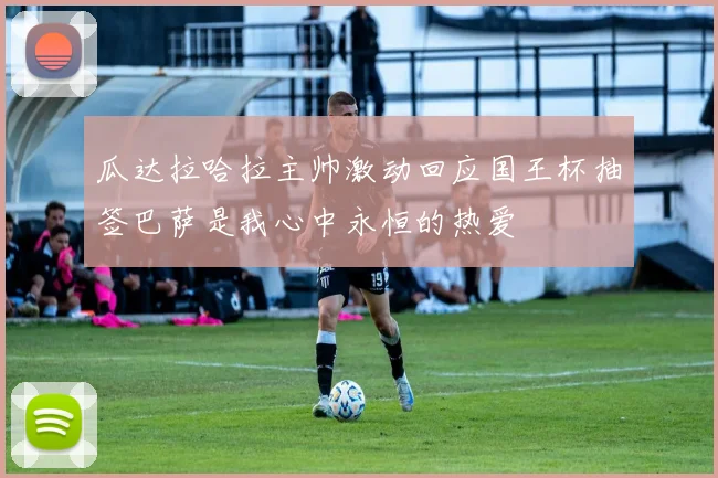 瓜达拉哈拉主帅激动回应国王杯抽签巴萨是我心中永恒的热爱