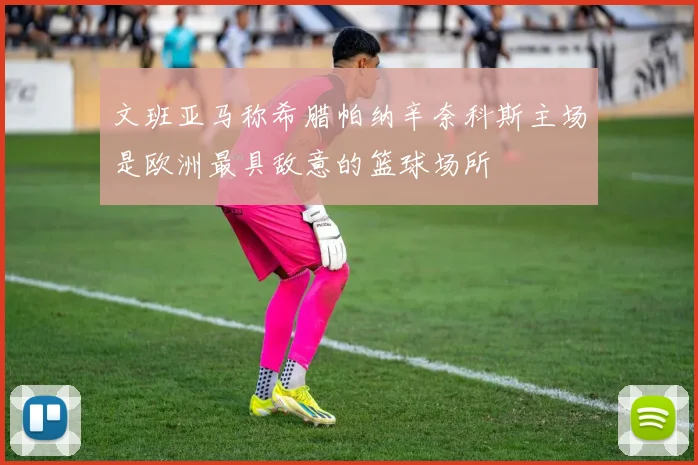 文班亚马称希腊帕纳辛奈科斯主场是欧洲最具敌意的篮球场所