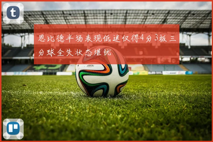 恩比德半场表现低迷仅得4分3板三分球全失状态堪忧