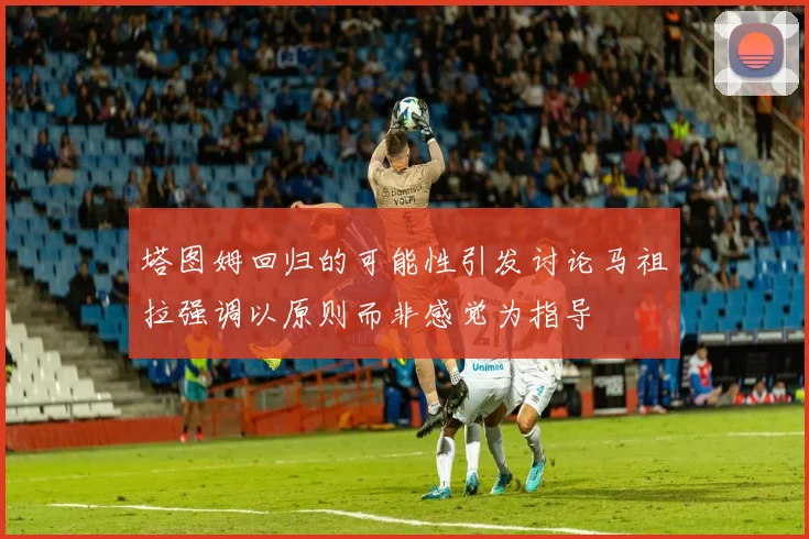 塔图姆回归的可能性引发讨论马祖拉强调以原则而非感觉为指导