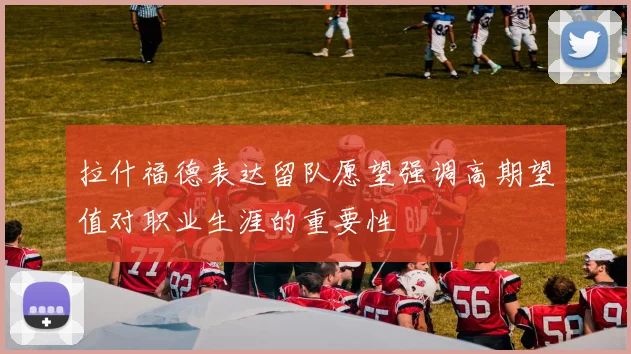 拉什福德表达留队愿望强调高期望值对职业生涯的重要性