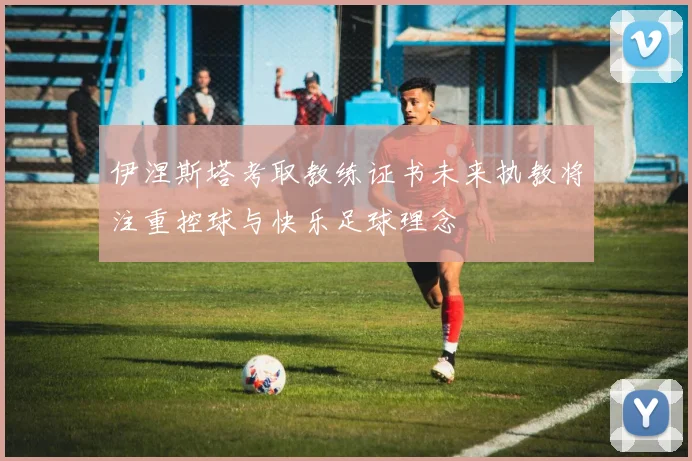 伊涅斯塔考取教练证书未来执教将注重控球与快乐足球理念