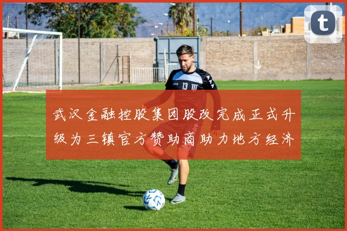 武汉金融控股集团股改完成正式升级为三镇官方赞助商助力地方经济发展